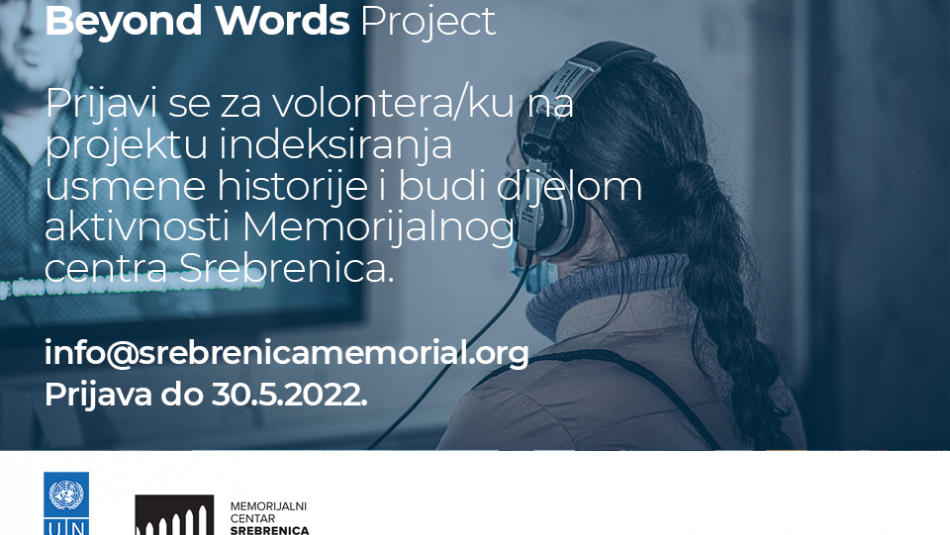 <p><span>"Beyond words" predstavlja pilot-projekat indeksiranja intervjua sa svjedocima genocida u Srebrenici, u okviru kojeg volonteri mogu da daju svoj doprinos kroz rad na transkriptima, prevodima, lekturi, pripremi materijala za arhiviranje te doprinosi promociji i organizaciji edukacijskih i prezentacijskih događaja u okviru Projekta. <br /><br />Volonteri u ovom projektu imat će priliku da rade koristeći najmoderniju naučnu metodu bilježenja usmene historije u svijetu, te da kroz različite faze budu podrška u provedbi ovih aktivnosti.<br /></span></p>
<p><span>Od volontera se očekuje da u toku 3 mjeseca (juni/juli/august) najmanje 80 sati provede na aktivnostima, od čeka najmanje 16 sati na lokalitetu Memorijalnog centra Srebrenica, a ostalo može realizirati u online komunikaciji sa projektnim timom.<br /><br />Po završetku aktivnosti i izdavanju potvrde od mentora i voditelja projekta o uspješno realiziranim zadacima, volonter će dobiti certifikat o učešću u volonterskom programu Memorijalnog centra Srebrenica.<br /><br />Sve zainteresovane pozivamo da se prijave na <a href="mailto:info@srebrenicamemorial.org" target="_blank" rel="noopener">info@srebrenicamemorial.org</a> gdje trebaju dostaviti svoju biografiju (CV) i kratko motivacijsko pismo do 30.5.2022. godine.<br /><br />Kandidati i kandidatkinje za volontiranje moraju biti državljani Bosne i Hercegovine, sa registrovanim prebivalištem na području BiH, ne stariji od 30 godina, te da su završili fakultet ili su studenti završnih godina fakulteta. Prednost imaju kandidati koji studiraju ili su završili studije engleskog jezika, bosanskog/hrvatskog/srpskog jezika, historije i pravnih nauka.</span></p>